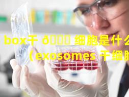 box干 🐒 细胞是什么 🐳 （exosomes 干细胞）